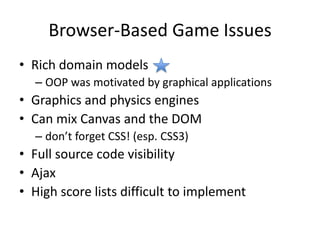 Browser-Based Game IssuesRich domain models OOP was motivated by graphical applicationsGraphics and physics enginesCan mix Canvas and the DOM don’t forget CSS! (esp. CSS3)Full source code visibilityAjaxHigh score lists difficult to implement