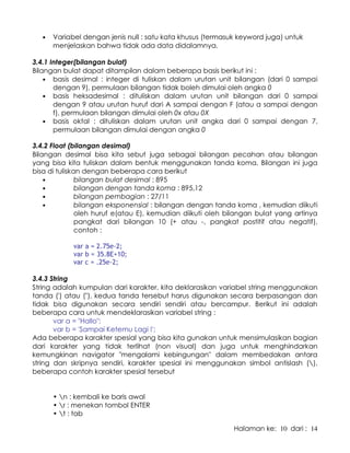 Halaman ke: 10 dari : 14
• Variabel dengan jenis null : satu kata khusus (termasuk keyword juga) untuk
menjelaskan bahwa tidak ada data didalamnya.
3.4.1 Integer(bilangan bulat)
Bilangan bulat dapat ditampilan dalam beberapa basis berikut ini :
• basis desimal : integer di tuliskan dalam urutan unit bilangan (dari 0 sampai
dengan 9), permulaan bilangan tidak boleh dimulai oleh angka 0
• basis heksadesimal : dituliskan dalam urutan unit bilangan dari 0 sampai
dengan 9 atau urutan huruf dari A sampai dengan F (atau a sampai dengan
f), permulaan bilangan dimulai oleh 0x atau 0X
• basis oktal : dituliskan dalam urutan unit angka dari 0 sampai dengan 7,
permulaan bilangan dimulai dengan angka 0
3.4.2 Float (bilangan desimal)
Bilangan desimal bisa kita sebut juga sebagai bilangan pecahan atau bilangan
yang bisa kita tuliskan dalam bentuk menggunakan tanda koma. Bilangan ini juga
bisa di tuliskan dengan beberapa cara berikut
• bilangan bulat desimal : 895
• bilangan dengan tanda koma : 895,12
• bilangan pembagian : 27/11
• bilangan eksponensial : bilangan dengan tanda koma , kemudian diikuti
oleh huruf e(atau E), kemudian diikuti oleh bilangan bulat yang artinya
pangkat dari bilangan 10 (+ atau -, pangkat postitif atau negatif),
contoh :
var a = 2.75e-2;
var b = 35.8E+10;
var c = .25e-2;
3.4.3 String
String adalah kumpulan dari karakter, kita deklarasikan variabel string menggunakan
tanda (') atau (), kedua tanda tersebut harus digunakan secara berpasangan dan
tidak bisa digunakan secara sendiri sendiri atau bercampur. Berikut ini adalah
beberapa cara untuk mendeklarasikan variabel string :
var a = Hallo;
var b = 'Sampai Ketemu Lagi !';
Ada beberapa karakter spesial yang bisa kita gunakan untuk mensimulasikan bagian
dari karakter yang tidak terlihat (non visual) dan juga untuk menghindarkan
kemungkinan navigator mengalami kebingungan dalam membedakan antara
string dan skripnya sendiri, karakter spesial ini menggunakan simbol antislash (),
beberapa contoh karakter spesial tersebut
• n : kembali ke baris awal
• r : menekan tombol ENTER
• t : tab
 