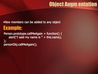 Object Augm entation 
•New members can be added to any object 
Person.prototype.callMeAgain = function() { 
alert(“I said my name is ” + this.name); 
}; 
personObj.callMeAgain(); 
 