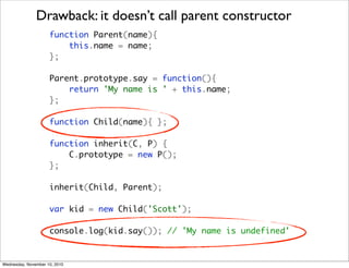 Drawback: it doesn’t call parent constructor
                     function Parent(name){
                         this.name = name;
                     };

                     Parent.prototype.say = function(){
                         return 'My name is ' + this.name;
                     };

                     function Child(name){ };

                     function inherit(C, P) {
                         C.prototype = new P();
                     };

                     inherit(Child, Parent);

                     var kid = new Child('Scott');

                     console.log(kid.say()); // 'My name is undefined'


Wednesday, November 10, 2010
 