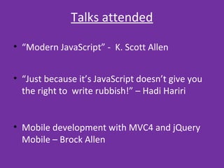 TALKS ATTENDED
• “Modern JavaScript” - K. Scott Allen
• “Just because it’s JavaScript doesn’t give you
the right to write rubbish!” – Hadi Hariri
• Mobile development with MVC4 and jQuery
Mobile – Brock Allen
 