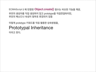 Prototypal inheritance
   새로운 방법




function Parent() {}                  function Parent() {}              function Parent() {}
Parent.prototype.getName(){}          Parent.prototype.getName(){}      Parent.prototype.getName(){}

function Child() {}                   function Child() {}               function Child() {}

Child.prototype = Parent.prototype;   Child.prototype = new Parent();   Child.prototype = Object.
                                                                        create(Parent.prototype);
var oC = new Child();                 var oC = new Child();
                                                                        var oC = new Child();
oC.getName();                         oC.getName();
                                                                        oC.getName();

문제
                                      문제                                prototypal inheritance
Prototype으로 바로 연결되어, 부모의
                                      부모의 생성자를 호출해야 함                   prototype으로 연결하되,
프로퍼티의 값이 원치 않게 변경되는 경
                                                                        부모의 프로퍼티 값이 함부로 변경되는
우가 발생
                                                                        것을 방지
 