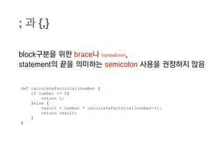 ; 과 {,}

block구분을 위한 brace나 (syntaxError),
statement의 끝을 의미하는 semicolon 사용을 권장하지 않음


def calculateFactorial(number {
    if number == 0{
        return 1;
    }else {
        result = number * calculateFactorial(number-1);
        return result;
    }
}
 