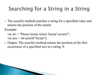 The search() method searches a string for a specified value and
returns the position of the match:
Example
var str = "Please locate where 'locate' occurs!";
var pos = str.search("locate");
 Output: The search() method returns the position of the first
occurrence of a specified text in a string: 8
 