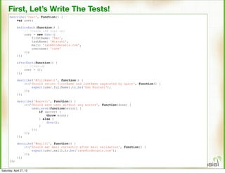 First, Let’s Write The Tests!
describe('User', function() {
var user;
beforeEach(function() {
// Create the user obj
user = new User({
firstName: 'Ran',
lastName: 'Mizrahi',
mail: 'ranm@codeoasis.com',
username: 'ranm'
});
});
afterEach(function() {
// clean-up
user = {};
});
describe('#fullName()', function() {
it('Should return firstName and lastName separated by space', function() {
expect(user.fullName).to.be('Ran Mizrahi');
});
});
describe('#save()', function() {
it('Should save user without any errors', function(done) {
user.save(function(error) {
if (error) {
throw error;
} else {
done();
}
});
});
});
describe('#mail()', function() {
it('Should set mail correctly after mail validation', function() {
expect(user.mail).to.be('ranm@codeoasis.com');
});
});
});
Saturday, April 27, 13
 