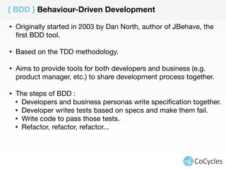 { BDD } Behaviour-Driven Development 
• Originally started in 2003 by Dan North, author of JBehave, the 
first BDD tool. 
• Based on the TDD methodology. 
• Aims to provide tools for both developers and business (e.g. 
product manager, etc.) to share development process together. 
• The steps of BDD : 
• Developers and business personas write specification together. 
• Developer writes tests based on specs and make them fail. 
• Write code to pass those tests. 
• Refactor, refactor, refactor... 
 