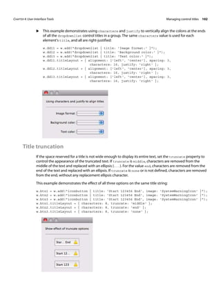CHAPTER 4: User-Interface Tools Managing control titles 102 
X This example demonstrates using characters and justify to vertically align the colons at the ends 
of all the dropdownlist control titles in a group. The same characters value is used for each 
element's title, and all are right-justified: 
w.ddl1 = w.add("dropdownlist { title: 'Image format:' }"); 
w.ddl2 = w.add("dropdownlist { title: 'Background color:' }"); 
w.ddl3 = w.add("dropdownlist { title: 'Text color:' }"); 
w.ddl1.titleLayout = { alignment: ['left', 'center'], spacing: 3, 
characters: 16, justify: 'right' }; 
w.ddl2.titleLayout = { alignment: ['left', 'center'], spacing: 3, 
characters: 16, justify: 'right' }; 
w.ddl3.titleLayout = { alignment: ['left', 'center'], spacing: 3, 
characters: 16, justify: 'right' }; 
Title truncation 
If the space reserved for a title is not wide enough to display its entire text, set the truncate property to 
control the appearance of the truncated text. If truncate is middle, characters are removed from the 
middle of the text and replaced with an ellipsis (...). For the value end, characters are removed from the 
end of the text and replaced with an ellipsis. If truncate is none or is not defined, characters are removed 
from the end, without any replacement ellipsis character. 
This example demonstrates the effect of all three options on the same title string: 
w.btn1 = w.add("iconbutton { title: 'Start 123456 End', image: 'SystemWarningIcon' }"); 
w.btn2 = w.add("iconbutton { title: 'Start 123456 End', image: 'SystemWarningIcon' }"); 
w.btn3 = w.add("iconbutton { title: 'Start 123456 End', image: 'SystemWarningIcon' }"); 
w.btn1.titleLayout = { characters: 8, truncate: 'middle' }; 
w.btn2.titleLayout = { characters: 8, truncate: 'end' }; 
w.btn3.titleLayout = { characters: 8, truncate: 'none' }; 
 