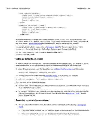 CHAPTER 9: Integrating XML into JavaScript The XML Object 244 
<book category="COOKING"> 
<title lang="en">The Boston Cooking-School Cookbook</title> 
<author>Fannie Merrit Farmer</author> 
<year>1896</year> 
<price>49.99</price> 
</book> 
<kids:book category="CHILDREN"> 
<title lang="en">The Wonderful Wizard of Oz</title> 
<author>L. Frank Baum</author> 
<year>1900</year> 
<price>39.95</price> 
</kids:book> 
... 
When this namespace is defined, the simple statement bookstoreXML.book no longer returns "The 
Wonderful Wizard of Oz", because that book is no longer in the default namespace. To access that book, 
you must define a Namespace object for the namespace, and use it to access the element. 
For example, this JavaScript code creates a Namespace object for the namespace defined in the 
<bookstore> element, and accesses the books in the namespace through that object: 
var ns = new Namespace ("http://kids.mybookstore.com"); 
bookstoreXML.ns::book; 
Setting a default namespace 
By default, the default namespace is a namespace whose URI is the empty string. It is possible to set the 
default namespace; in this case, simple accessors access elements that are in that namespace. 
To set the default namespace, use the global function setDefaultXMLNamespace(), or this syntax: 
default xml namespace = namespace_specifier; 
The namespace specifier can be either a Namespace object, or a URL string. For example: 
default xml namespace = "http://books.mybookstore.com"; 
Once you have set the default namespace: 
X Elements that are meant to be in the default namespace (and thus accessible with simple accessors) 
must use the namespace prefix. 
X All elements that do not have a specific namespace assignment are in the empty namespace, rather 
than the default namespace. In order to access them, you must use a Namespace object with the 
empty string as the URI. 
Accessing elements in namespaces 
X You can access elements that are in the default namespace directly, without using a Namespace 
object. 
Z If you have not set a default, you can use direct access for elements with no namespace specifier. 
Z If you have set a default, you can use direct access for elements in that namespace. 
 