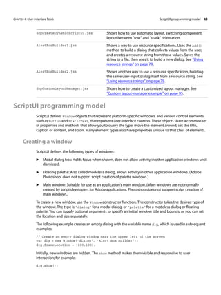 CHAPTER 4: User-Interface Tools ScriptUI programming model 63 
SnpCreateDynamicScriptUI.jsx Shows how to use automatic layout, switching component 
ScriptUI programming model 
ScriptUI defines Window objects that represent platform-specific windows, and various control elements 
such as Button and StaticText, that represent user-interface controls. These objects share a common set 
of properties and methods that allow you to query the type, move the element around, set the title, 
caption or content, and so on. Many element types also have properties unique to that class of elements. 
Creating a window 
ScriptUI defines the following types of windows: 
X Modal dialog box: Holds focus when shown, does not allow activity in other application windows until 
dismissed. 
X Floating palette: Also called modeless dialog, allows activity in other application windows. (Adobe 
Photoshop® does not support script creation of palette windows.) 
X Main window: Suitable for use as an application’s main window. (Main windows are not normally 
created by script developers for Adobe applications. Photoshop does not support script creation of 
main windows.) 
To create a new window, use the Window constructor function. The constructor takes the desired type of 
the window. The type is "dialog" for a modal dialog, or "palette" for a modeless dialog or floating 
palette. You can supply optional arguments to specify an initial window title and bounds; or you can set 
the location and size separately. 
The following example creates an empty dialog with the variable name dlg, which is used in subsequent 
examples: 
// Create an empty dialog window near the upper left of the screen 
var dlg = new Window('dialog', 'Alert Box Builder'); 
dlg.frameLocation = [100,100]; 
Initially, new windows are hidden. The show method makes them visible and responsive to user 
interaction; for example: 
dlg.show(); 
layout between “row” and “stack” orientation. 
AlertBoxBuilder1.jsx Shows a way to use resource specifications. Uses the add() 
method to build a dialog that collects values from the user, 
and creates a resource string from those values. Saves the 
string to a file, then uses it to build a new dialog. See “Using 
resource strings” on page 79. 
AlertBoxBuilder2.jsx Shows another way to use a resource specification, building 
the same user-input dialog itself from a resource string. See 
“Using resource strings” on page 79. 
SnpCustomLayoutManager.jsx Shows how to create a customized layout manager. See 
“Custom layout-manager example” on page 95. 
 