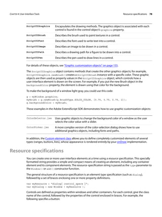 CHAPTER 4: User-Interface Tools Resource specifications 78 
ScriptUIGraphics Encapsulates the drawing methods. The graphics object is associated with each 
control is found in the control object’s graphics property. 
ScriptUIBrush Describes the brush used to paint textures in a control. 
ScriptUIFont Describes the font used to write text into a control. 
ScriptUIImage Describes an image to be drawn in a control. 
ScriptUIPath Describes a drawing path for a figure to be drawn into a control. 
ScriptUIPen Describes the pen used to draw lines in a control. 
For details of these objects, see “Graphic customization objects” on page 155. 
The ScriptUIGraphics object contains methods that create the other graphics objects; for example, 
ScriptUIGraphics.newBrush()creates a ScriptUIBrush instance with a specific color. These graphic 
objects are then used as property values in the ScriptUIGraphics object, which controls how a 
user-interface element is drawn on the screen. For example, if you put the new Brush object in the 
backgroundColor property, the element is drawn using that color for the background. 
To make the background of a window light gray, you could use this code: 
g = myWindow.graphics; 
myBrush = g.newBrush(g.BrushType.SOLID_COLOR, [0.75, 0.75, 0.75, 1]); 
g.backgroundColor = myBrush; 
These examples in the Adobe ExtendScript SDK demonstrates how to use graphic customization objects: 
ColorSelector.jsx Uses graphic objects to change the background color of a window as the user 
selects the color value with a slider. 
ColorPicker.jsx A more complex version of the color-selection dialog shows how to use 
additional graphics objects, including fonts and paths. 
In addition, the Custom element class allows you to define completely customized elements of several 
types (ranges, buttons, lists), whose appearance is rendered entirely by your onDraw implementation. 
Resource specifications 
You can create one or more user-interface elements at a time using a resource specification. This specially 
formatted string provides a simple and compact means of creating an element, including any container 
element and its component elements. The resource-specification string is passed as the type parameter to 
the Window() or add() constructor function. 
The general structure of a resource specification is an element type specification (such as dialog), 
followed by a set of braces enclosing one or more property definitions. 
var myResource = "dialog{ control_specs }"; 
var myDialog = new Window ( myResource ); 
Controls are defined as properties within windows and other containers. For each control, give the class 
name of the control, followed by the properties of the control enclosed in braces. For example, the 
following specifies a button: 
 