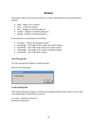 32
Window
The window object can be used to create new windows and dialog boxes and includes these
method:
Open – Opens a new window
Close – Closes the window
alert – Displays an alert message box
confirm – Displays a confirms dialog box
prompt – Displays a prompt dialog box
It also possesses several properties including:
document – Returns the Document object
innerHeight – The height of the content area of the window
innerWidth – The width of the content area of the window
outerHeight – The height or the window including toolbars
innerWidth – The width of the window
Alert Message Box
The alert message box displays a simple message.
alert('An Alert Message');
Confirm Dialog Box
The confirm dialog box displays a confirm type message and then either returns a true or false
value depending on which button is pressed.
var result = confirm("Continue?");
document.write(result);
 
