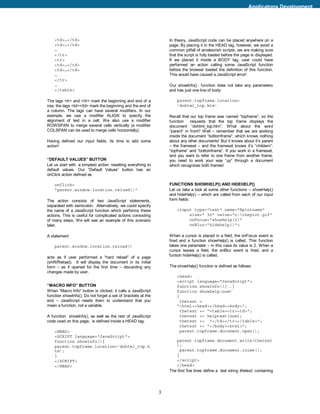 Applicatons Development




    <td>…</td>                                                     In theory, JavaScript code can be placed anywhere on a
    <td>…</td>                                                     page. By placing it in the HEAD tag, however, we avoid a
    …                                                              common pitfall of amateurish scripts: we are making sure
    </tr>                                                          that the script is fully loaded before the page is displayed.
    <tr>                                                           If we placed it inside a BODY tag, user could have
    <td>…</td>                                                     performed an action calling some JavaScript function
    <td>…</td>                                                     before the browser loaded the definition of this function.
    …                                                              This would have caused a JavaScript error!
    </tr>
    …                                                              Our showInfo() function does not take any parameters
    </table>                                                       and has just one line of body:

The tags <tr> and </tr> mark the beginning and end of a                parent.topframe.location=
row; the tags <td></td> mark the beginning and the end of              'dohtml_top.htm'
a column. The tags can have several modifiers. In our
example, we use a modifier ALIGN to specify the                    Recall that our top frame was named “topframe”, so the
alignment of text in a cell. We also use a modifier                function    requests that the top frame displays the
ROWSPAN to merge several cells vertically (a modifier              document “dohtml_top.htm”. What about the word
COLSPAN can be used to merge cells horizontally).                  “parent” in front? Well – remember that we are working
                                                                   inside the document “bottomframe”, which knows nothing
Having defined our input fields, its time to add some              about any other documents! But it knows about it’s parent
action!                                                            – the frameset – and the frameset knows it’s “childern”:
                                                                   “topframe” and “bottomframe”. If you work in a frameset,
                                                                   and you want to refer to one frame from another frame,
“DEFAULT VALUES” BUTTON                                            you need to work your way “up” through a document
Let us start with a simplest action: resetting everything to       which recognizes both frames!
default values. Our “Default Values” button has an
onClick action defined as

    onClick=                                                       FUNCTIONS SHOWHELP() AND HIDEHELP()
    "parent.window.location.reload()"                              Let us take a look at some other functions – showHelp()
                                                                   and hideHelp() – which are called from each of our input
The action consists of two JavaScript statements,                  form fields:
separated with semicolon. Alternatively, we could specify
the name of a JavaScript function which performs these                 <input type="text" name="Rplotname"
actions. This is useful for complicated actions consisting                  size=" 30" value="c:theplot.gif"
of many steps. We will see an example of this scenario                      onFocus="showhelp(2)"
later.                                                                      onBlur="hidehelp()">

A statement                                                        When a cursor is placed in a field, the onFocus event is
                                                                   fired and a function showHelp() is called. This function
    parent.window.location.reload()                                takes one parameter – in this case its value is 2. When a
                                                                   cursor leaves a field, the onBlur event is fired, and a
acts as if user performed a “hard reload” of a page                funtion hideHelp() is called.
(shift/Reload). It will display the document in its initial
form – as if opened for the first time – discarding any            The showHelp() function is defined as follows:
changes made by user.
                                                                       <head>
                                                                       <script language="JavaScript">
“MACRO INFO” BUTTON                                                    function showInfo(){..}
When “Macro Info” button is clicked, it calls a JavaScript             function showhelp(num)
function showInfo(). Do not forget a set of brackets at the            {
end – JavaScript needs them to understand that you                       thetext =
mean a function, not a variable.                                       "<html><head></head><body>";
                                                                         thetext += "<table><tr><td>";
A function showInfo(), as well as the rest of JavaScript                 thetext += helptext[num];
code used on this page, is defined inside a HEAD tag:                    thetext += "</td></tr></table>";
                                                                         thetext += "</body><html>";
    <HEAD>                                                               parent.topframe.document.open();
    <SCRIPT language="JavaScript">
    function showInfo(){                                              parent.topframe.document.write(thetext
    parent.topframe.location='dohtml_top.h                            );
    tm';                                                                parent.topframe.document.close();
    }                                                                 }
    </SCRIPT>                                                         </script>
    </HEAD>                                                           </head>
                                                                   The first five lines define a text string thetext, containing




                                                               3
 