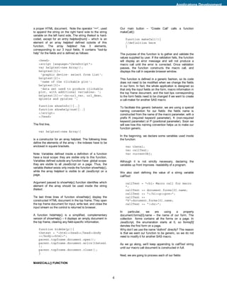 Applicatons Development




a proper HTML document. Note the operator “+=”, used               Our main button – “Create Call” calls a function
to append the string on the right hand side to the string          makeCall():
variable on the left hand side. The string thetext is hard-
coded, except for an entry helptext[num] – which is an                 function makeCall(){
element of an array helptext defined outside of this                   //definition here
function. The array helptext has 3 elements,                           }
corresponding to our 3 input fields. It contains “tool-tip
help” for the fields and is defined as follows:                    The purpose of this function is to gather and validate the
                                                                   values supplied by user. If the validation fails, the function
    <head>                                                         will display an error message and will not produce a
    <script language="JavaScript">                                 macro call until the error is corrected. Once validation
    var helptext=new Array();                                      passes, the function constructs the macro call, and
    helptext[1]=                                                   displays the call in separate browser window.
     'graphic device- select from list';
    helptext[2]=                                                   This function is defined in a generic fashion, so its code
     'name of the clickable plot';                                 does not need to be modified when we change the fields
    helptext[3]=                                                   in our form. In fact, the whole application is designed so
     'data set used to produce clickable                           that only the input fields on the form, macro information in
    plot, with additional variables: ‘;                            the top frame document, and the tool tips corresponding
    helptext[3]+=’<br>url_var, url_desc,                           to the form fields need to be changed if we want to create
    xpixels and ypixles ';                                         a call-maker for another SAS macro.

    function showInfo(){..}
                                                                   To facilitate this generic behavior, we are using a special
    function showhelp(num){..}
                                                                   naming convention for our fields: the fields name is
    </script>
                                                                   constructed from the name of the macro parameter, with a
    </head>                                                        prefix R (required keyword parameter), K (non-required
                                                                   keyword parameter) or P (positional parameter). Soon we
The first line,                                                    will see how this naming convention helps us to make our
                                                                   function generic.
    var helptext=new Array()
                                                                   In the beginning, we declare some variables used inside
is a constructor for an array helptext. The following lines        the function:
define the elements of the array – the indexes have to be
enclosed in square brackets.                                           var theval;
                                                                       var callText;
Note: Variables defined inside a definition of a function              var currentObj;
hava a local scope: they are visible only to this function,
Variables defined outside any function have global scope:          Although it is not strictly necessary, declaring the
they are visible to all JavaScript on a page. Thus, the            variables up front improves readability of a program.
variable thetext exists only inside the function showHelp(),
while the array helptext is visible to all JavaScript on a         We also start defining the value of a string variable
page.                                                              callText:

Argument passed to showHelp() function identifies which                callText = "<h1> Macro call for macro
element of the array should be used inside the string                  ";
thetext.                                                               callText += document.forms[0].name;
                                                                       callText += "</h1><p><pre>";
Tle last three lines of function showHelp() display the                callText +=
constructed HTML document in the top frame. They open                  "%"+document.forms[0].name;
the top frame document for input, write text, and close the            callText += “(<br>";
input stream so the control is returned to browser.
                                                                   In     particular,    we    are   using     a   property
A function hideHelp() is a simplified, complementary               document.forms[0].name – the name of our form. The
version of showHelp() – it dsplays an empty document in            collection forms contains all the forms on a page. In
the top frame, clearing any field-specific information.            JavaScript, the enumeration starts at 0, so forms[0]
                                                                   denotes the first form on a page.
    function hidehelp(){                                           Why don’t we use the name “dothml” directly? The reason
    thetext = "<html><head></head><body                            is that we want our function to be generic, so we do not
    ></body><html>";                                               need to modify it for another SAS macro.
    parent.topframe.document.open();
    parent.topframe.document.write(thetext                         As we go along, we’ll keep appending to callText string
    );
                                                                   until our macro call document is constructed in full.
    parent.topframe.document.close();
    }
                                                                   Next, we are going to process each of our fields:

MAKECALL() FUNCTION




                                                               4
 