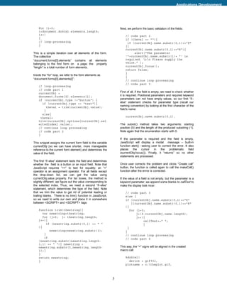 Applicatons Development




    For (i=0;                                                      Next, we perform the basic validation of the fields.
    i<document.dohtml.elements.length;
    i++)                                                               // code part 2
    {                                                                  if (theval == ""){
    // loop-processing                                                   if (currentObj.name.substr(0,1)=="P"
    }                                                                  ||
                                                                       currentObj.name.substr(0,1)=="R"){
This is a simple iteration over all elements of the form.                    alert("The parameter
The collection                                                         '"+currentObj.name.substr(1)+ "' is
“document.forms[0].elements” contains all elements                     required. rn Please supply the
belonging to the first form on a page; the property                    value." );
“length” is a total number of form elements.                           currentObj.focus();
                                                                       return false;
                                                                       }
Inside the “for” loop, we refer to the form elements as
                                                                       }
“document.forms[0].elements[i]”:
                                                                       // continue loop processing
                                                                       // code part 3
    // loop-processing
    // code part 1
    currentObj =                                                   First of all, if the field is empty, we need to check whether
    document.forms[0].elements[i];                                 it is required. Positional parameters and required keyword
    if (currentObj.type !="button") {                              parameters can not have empty values, so our first “if–
       if (currentObj.type == "text"){                             else” statement checks for parameter type (recall our
          theval = trim(currentObj.value);                         naming convention) by looking at the first character of the
                                                                   field’s name:
        }
       else{
      theval=                                                          currentObj.name.substr(0,1).
    trim(currentObj.options[currentObj.sel
    ectedIndex].value);                                            The substr() method takes two arguments: starting
    // continue loop processing                                    position (0) and the length of the produced substring (1).
    // code part 2                                                 Note again that the enumeration starts with 0.
    }
                                                                   If the parameter is required and the field is empty,
This snippet assigns the current form field to the variable        JavaScript will display a modal message – built-in
currentObj (so we can have shorter, more manageable                function alert() –asking user to correct the error. It also
reference to the current form element) and determines the          places    the cursor       in    the   problematic     field
value of the field.                                                (surrentObj.focus()). Finally, it “returns” so no other
                                                                   statements are processed.
The first “if–else” statement tests the field and determines
whether the field is a button or an input field. Note that         Once user corrects the problem and clicks “Create call”
JavaScript requires “==” to test for equality; an “=”              button, the function is called again to call the makeCall()
operator is an assignment operator. For all fields except          function after the errror is corrected.
the drop-down list, we can get the value using
currentObj.value property. For list boxes, the method is           If the value of a field is not empty, but the parameter is a
slightly different: we figure out the value corresponding to       keyword parameter, we append some blanks to callText to
the selected index. Thus, we need a second “if–else”               make the display look nicer:
statement, which determines the type of the field. Note
that we trim the value to get rid of potential leading or              // code part 3
trailing blanks. There is no trim() function in JavaScript,            else {
so we need to write our own and place it in somewhere                  if (currentObj.name.substr(0,1)=="K"
between <SCRIPT> and </SCRIPT> tags:                                        ||currentObj.name.substr(0,1)=="R"
                                                                       ){
    function trim(thestring){                                              for (j=0;
       var newstring=thestring;                                                j<(9-currentObj.name.length);
       for (j=0; j< thestring.length;                                          j++){
    j++){                                                                          callText+=" ";
          if (newstring.substr(0,1) == " "                                         }
    ){                                                                   }
            newstring=newstring.substr(1);                             }
        }                                                              // continue loop processing
        if                                                             // code part 4
    (newstring.substr(newstring.length-
    1,1) == " "){ newstring =
    newstring.substr(0,newstring.length-                           This way, the “=” signs will be aligned in the created
    1);}                                                           macro call:
    }
    return newstring;                                                  %dohtml(
    }                                                                    device = gif733,
                                                                       plotname = c:theplot.gif,



                                                               5
 