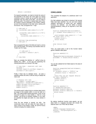 Applicatons Development




       datain = plotdata)                                         CONCLUSION
For keyword parameters, we need to include the name of            This completes the analysis of a JavaScript used in our
the parameter in the macro call. Once again our naming            application.
convention comes in handy: we can get the name of the
parameter from the name of the field – we just need to
                                                                  Our field validation was limited to checking if all required
delete the prefix. The substr(1) method takes care of this.
                                                                  fields have been specified. You can use more involved
By omitting a second parameter of the substr() method,
                                                                  validation techniques by writing your own validation
we ask for all characters of the field name, starting with
                                                                  functions. For example, you can define a function
the second. Then, we append the “=” sign:
                                                                  exampleValidation(), taking as an argument a form field
                                                                  element:
    // code part 4
    if (currentObj.name.substr(0,1)=="K"
    ||                                                                function exampleValidation(element){
        currentObj.name.substr(0,1)=="R"){                            if ( element.value.substr(0,1) == "c")
                                                                      {
         callText+=
                                                                        alert(element.name.substr(1) + " can
          currentObj.name.substr(1) + " =
                                                                      not start with 'c'!");
    ";
                                                                        element.focus();
     }
                                                                        return false;
    // continue loop processing
                                                                      }
    // code part 5
                                                                      else {return true}
Next, we append the value of the field and insert a comma             }
and a soft line break. The closing curly brackets close our
“if-else” and “for” loops.
                                                                  Then, you would place a call to this function before
                                                                  generic validation takes place:
           // code part 5
           callText+= theval+",<br>";
                                                                      function makeCall(){
       }
                                                                      if
     }
                                                                      (ExampleValidation(document.forms[0].R
    // loop done                                                      plotname) == false){return false;}
                                                                      …
Next, we complete the definition of callText string by                }
deleting the “,<BR>” at the end and appending the
closing parenthesis and closing HTML tags:
                                                                  You can also validate the form fields based on the value of
                                                                  other fields:
    // loop done – construct call text
    CallText =
                                                                      Function exampleValidation2(element1,
    callText.substr(0,callText.length-5);
                                                                      element2){
    callText+=")<br></pre>";
                                                                      If (element1.value == “GIF533” &&
                                                                          Element2.value == “details”)
Finally, if there was no validation errors, we open a                   {
separate window and write a callText string to display the              alert(“You can not request details
macro call.                                                           for small display”);
                                                                        element.focus();
    // display call text                                                return false;
    var newWin = window.open('',                                        }
    'MacroCall','height=550,width=500');                              }
    newWin.document.write(callText);
    newWin.document.close();                                          function makeCall(){
    newWin.focus();                                                   if (ExampleValidation2(
                                                                      document.forms[0].Rdevice,
The window.open() method returns a window object which                document.forms[0].Kdetails) == false){
we assign to the variable neWin, so we can refer to it                  return false;
later. This method takes several arguments: a URL for the             }
document to place in a new window, a title for a new                  …
window, and the list of windows modifiers. In our case,               }
we specified the height and width of a new window in
pixels.
                                                                  By making JavaScript function quite generic, we can
Once the new window is opened, we write                 the       place them in a separate document and include this
constructed macro call and close the input stream to              external code in our HTML files as follows:
return control to the browser. Finally, we call the focus()
method do display the created window.                                 <HEAD>
                                                                      <SCRIPT language="JavaScript"
                                                                      source=”../scripts/mysoure.js”>
                                                                      </SCRIPT>



                                                              6
 