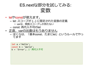 ES.nextな部分を試してみる:
変数
• letやconstが使えます。
– let: スコープが {...} に限定された変数の定義
• varは、関数スコープしか持たない
– const: 再代入不可のlet
• 正直、varの出番はもうありません
– ぼくらは、「基本const、たまにlet」というルールでやっ
てます
let a ='Hello';
const b = 'World';
b = 'Error'; // 再代入不可
 