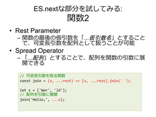 ES.nextな部分を試してみる:
関数2
• Rest Parameter
– 関数の最後の仮引数を「...仮引数名」とすること
で、可変長引数を配列として扱うことが可能
• Spread Operator
– 「...配列」とすることで、配列を関数の引数に展
開できる
// 可変長引数を取る関数
const join = (s, ...rest) => [s, ...rest].join(' ');
let s = ['Wor', 'ld'];
// 配列を引数に展開
join('Hello,', ...s);
 