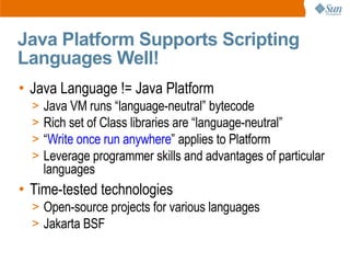 Java Platform Supports Scripting
Languages Well!
• Java Language != Java Platform
  >   Java VM runs “language-neutral” bytecode
  >   Rich set of Class libraries are “language-neutral”
  >   “Write once run anywhere” applies to Platform
  >   Leverage programmer skills and advantages of particular
      languages
• Time-tested technologies
  > Open-source projects for various languages
  > Jakarta BSF
 