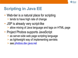 Scripting in Java EE
• Web-tier is a natural place for scripting
  > tends to have high rate of change
• JSP is already very script-like
  > allow mixing of Java language and tags on HTML page
• Project Phobos supports JavaScript
  > as server-side web page scripting language
  > as lightweight way of implementing servlets
  > see phobos.dev.java.net
 