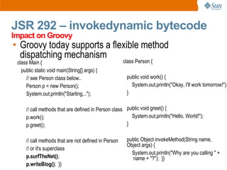 JSR 292 – invokedynamic bytecode
Impact on Groovy
• Groovy today supports a flexible method
  dispatching mechanism
 class Main {                                         class Person {
   public static void main(String[] args) {
     // see Person class below..                       public void work() {
     Person p = new Person();                            System.out.println("Okay, I'll work tomorrow!");
     System.out.println("Starting...");                }

     // call methods that are defined in Person class public void greet() {
     p.work();                                          System.out.println("Hello, World!");
     p.greet();                                       }

     // call methods that are not defined in Person    public Object invokeMethod(String name,
                                                       Object args) {
     // or it's superclass
                                                         System.out.println("Why are you calling " +
     p.surfTheNet();                                     name + "?"); }}
     p.writeBlog(); }}
 