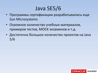 Java	
  SE5/6	
  
•  Программы	
  сертификации	
  разрабатывались	
  еще	
  
Sun	
  Microsystems	
  
•  Огромное	
  количество	
  учебных	
  материалов,	
  
примеров	
  тестов,	
  MOCK	
  экзаменов	
  и	
  т.д.	
  
•  Достаточно	
  большое	
  количество	
  проектов	
  на	
  Java	
  
5/6	
  
 