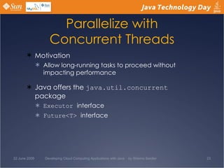 Parallelize with Concurrent Threads Motivation Allow long-running tasks to proceed without impacting performance Java offers the  java.util.concurrent  package Executor  interface Future<T>  interface 22 June 2009 Developing Cloud Computing Applications with Java  by Shlomo Swidler 