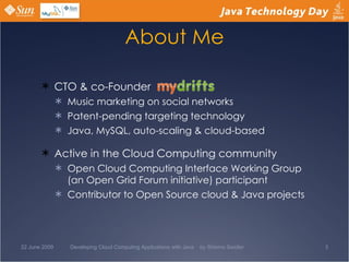 About Me CTO & co-Founder  Music marketing on social networks Patent-pending targeting technology Java, MySQL, auto-scaling & cloud-based Active in the Cloud Computing community Open Cloud Computing Interface Working Group (an Open Grid Forum initiative) participant Contributor to Open Source cloud & Java projects 22 June 2009 Developing Cloud Computing Applications with Java  by Shlomo Swidler 