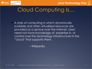 Cloud Computing Is… A style of computing in which dynamically scalable and often virtualized resources are provided as a service over the Internet. Users need not have knowledge of, expertise in, or control over the technology infrastructure in the “cloud” that supports them. – Wikipedia  22 June 2009 Developing Cloud Computing Applications with Java  by Shlomo Swidler 