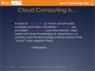 Cloud Computing Is… A style of  computing  in which dynamically scalable and often virtualized  resources  are provided  as a service  over the Internet. Users need not have knowledge of, expertise in, or control over the technology infrastructure in the “cloud” that supports them. – Wikipedia  22 June 2009 Developing Cloud Computing Applications with Java  by Shlomo Swidler 