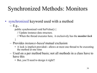 Synchronized Methods: Monitors synchronized  keyword used with a method E.g., public synchronized void SetValue() { // Update instance data structure. // When the thread executes here,  it exclusively has the  monitor lock } Provides  instance-based  mutual exclusion A lock is implicit provided-- allows at most one thread to be executing the method at one time Used on a per method basis; not all methods in a class have to have this But, you’ll need to design it right!! 