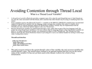 Avoiding Contention through Thread Local What is a Thread Local Variable? A  thread-local variable  effectively provides a separate copy of its value for each thread that uses it. Each thread can see only the value associated with that thread, and is unaware that other threads may be using or modifying their own copies.  Some compilers (such as the Microsoft Visual C++ compiler or the IBM XL FORTRAN compiler) have incorporated support for thread-local variables into the language using a storage-class modifier (like static or volatile). Java compilers offer no special language support for thread-local variables; instead, they are implemented with the ThreadLocal class, which has special support in the core Thread class.  Because thread-local variables are implemented through a class, rather than as part of the Java language itself, the syntax for using thread-local variables is a bit more clumsy than for language dialects where thread-local variables are built in. To create a thread-local variable, you instantiate an object of class ThreadLocal. The ThreadLocal class behaves much like the various Reference classes in java.lang.ref; it acts as an indirect handle for storing or retrieving a value. Listing below shows  ThreadLocal interface public class ThreadLocal {  public Object get(); public void set(Object newValue); public Object initialValue(); } The get() accessor retrieves the current thread's value of the variable; the set() accessor modifies the current thread's value. The initialValue() method is an optional method that lets you set the initial value of the variable if it has not yet been used in this thread; it allows for a form of lazy initialization. 