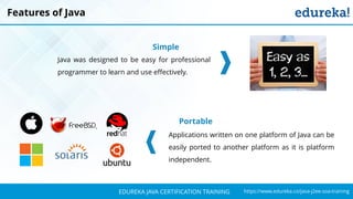 `
https://www.edureka.co/java-j2ee-soa-trainingEDUREKA JAVA CERTIFICATION TRAINING
Features of Java
Simple
Java was designed to be easy for professional
programmer to learn and use effectively.
Portable
Applications written on one platform of Java can be
easily ported to another platform as it is platform
independent.
 