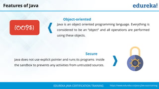 `
https://www.edureka.co/java-j2ee-soa-trainingEDUREKA JAVA CERTIFICATION TRAINING
Features of Java
Object-oriented
Java is an object oriented programming language. Everything is
considered to be an “object” and all operations are performed
using these objects.
Secure
Java does not use explicit pointer and runs its programs inside
the sandbox to prevents any activities from untrusted sources.
{OOPS}
 