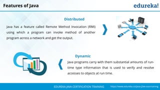 `
https://www.edureka.co/java-j2ee-soa-trainingEDUREKA JAVA CERTIFICATION TRAINING
Features of Java
Distributed
Java has a feature called Remote Method Invocation (RMI)
using which a program can invoke method of another
program across a network and get the output.
Dynamic
Java programs carry with them substantial amounts of run-
time type information that is used to verify and resolve
accesses to objects at run time.
 