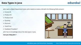 `
https://www.edureka.co/java-j2ee-soa-trainingEDUREKA JAVA CERTIFICATION TRAINING
John owns a Retail Department store. John needs to create a bill with the following fields present:
➢ Invoice ID
➢ Product ID
➢ Product Cost
➢ Quantity
➢ Discount
➢ Total Price
➢ Feedback Provided ?
John has no knowledge about the data types in java,
Can you help John ?
Data Types in Java
 