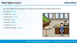 `
https://www.edureka.co/java-j2ee-soa-trainingEDUREKA JAVA CERTIFICATION TRAINING
John owns a Retail Department store. John needs to create a bill with the following fields present:
➢ Invoice ID - Integer
➢ Product ID - Integer
➢ Product Cost - Double
➢ Quantity - Integer
➢ Discount - Double
➢ Total Price - Double
➢ Feedback Provided ? - Boolean
Data Types in Java
 