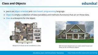 `
https://www.edureka.co/java-j2ee-soa-trainingEDUREKA JAVA CERTIFICATION TRAINING
Blueprint of a house can be considered as a class With the Same blueprint we can create several houses and
these can be considered as objects
Class and Objects
➢ Java is an object oriented and class based programming language.
➢ Object is simply a collection of data (variables) and methods (functions) that act on those data.
➢ Class is a blueprint for the object.
 