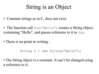 String is an Object
• Constant strings as in C, does not exist
• The function call foo(“Hello”) creates a String object,
containing “Hello”, and passes reference to it to foo.
• There is no point in writing :
• The String object is a constant. It can’t be changed using
a reference to it.
String s = new String(“Hello”);
 