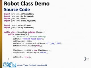 Robot Class Demo
Source Code
import java.awt.AWTException;
import java.awt.BorderLayout;
import java.awt.Robot;
import java.awt.event.KeyEvent;
import javax.swing.JFrame;
import javax.swing.JTextArea;
public class RobotDemo extends JFrame {
public RobotDemo() {
// JFrame with TextArea Settings
setTitle("OXUS20 Robot Demo");
setSize(400, 200);
setDefaultCloseOperation(JFrame.EXIT_ON_CLOSE);
setLocationRelativeTo(null);
JTextArea txtOXUS = new JTextArea();
add(txtOXUS, BorderLayout.CENTER);
setVisible(true);
} 21
https://www.facebook.com/Oxus20
 