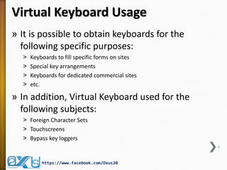 Virtual Keyboard Usage
» It is possible to obtain keyboards for the
following specific purposes:
˃ Keyboards to fill specific forms on sites
˃ Special key arrangements
˃ Keyboards for dedicated commercial sites
˃ etc.
» In addition, Virtual Keyboard used for the
following subjects:
˃ Foreign Character Sets
˃ Touchscreens
˃ Bypass key loggers
6
https://www.facebook.com/Oxus20
 