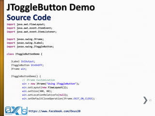 JToggleButton Demo Source Code 
import java.awt.FlowLayout; 
import java.awt.event.ItemEvent; 
import java.awt.event.ItemListener; 
import javax.swing.JFrame; 
import javax.swing.JLabel; 
import javax.swing.JToggleButton; 
class JToggleButtonDemo { 
JLabel lblOutput; 
JToggleButton btnOnOff; 
JFrame win; 
JToggleButtonDemo() { 
// JFrame Customization 
win = new JFrame("Using JToggleButton"); 
win.setLayout(new FlowLayout()); 
win.setSize(300, 80); 
win.setLocationRelativeTo(null); 
win.setDefaultCloseOperation(JFrame.EXIT_ON_CLOSE); 
15 
https://www.facebook.com/Oxus20  