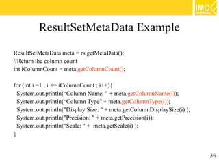 ResultSetMetaData Example
ResultSetMetaData meta = rs.getMetaData();
//Return the column count
int iColumnCount = meta.getColumnCount();

for (int i =1 ; i <= iColumnCount ; i++){
  System.out.println(“Column Name: " + meta.getColumnName(i));
  System.out.println(“Column Type" + meta.getColumnType(i));
  System.out.println("Display Size: " + meta.getColumnDisplaySize(i) );
  System.out.println("Precision: " + meta.getPrecision(i));
  System.out.println(“Scale: " + meta.getScale(i) );
}


                                                                          36
 