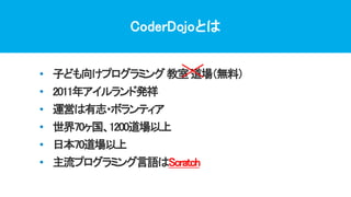 CoderDojoとは
• 子ども向けプログラミング教室道場（無料）
• 2011年アイルランド発祥
• 運営は有志・ボランティア
• 世界70ヶ国、1200道場以上
• 日本70道場以上
• 主流プログラミング言語はScratch
 