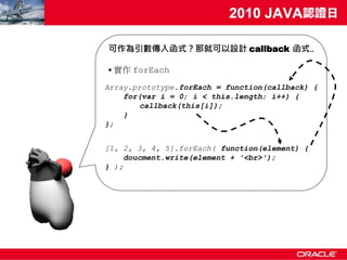 可作為引數傳入函式？那就可以設計 callback 函式..

• 實作 forEach
Array.prototype.forEach = function(callback) {
    for(var i = 0; i < this.length; i++) {
       callback(this[i]);
    }
};


[1, 2, 3, 4, 5].forEach( function(element) {
     doucment.write(element + '<br>');
} );
 