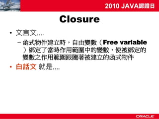 Closure
• 文言文….
 – 函式物件建立時，自由變數（Free variable
   ）綁定了當時作用範圍中的變數，使被綁定的
   變數之作用範圍跟隨著被建立的函式物件
• 白話文 就是….
 