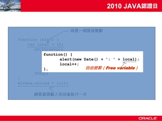 這是一個區域變數

function init() {
    var local = 10;
       setInterval(
           function() {
                  alert(new Date() + ': ' + local);
                  local++;
           },                自由變數（Free variable）
       3000);
}
window.onload = init;

      網頁資源載入完成後執行一次
 