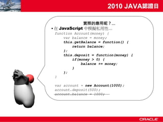 實際的應用呢？…
• 在 JavaScript 中模擬私用性…
 function Account(money) {
     var balance = money;
     this.getBalance = function() {
         return balance;
     };
     this.deposit = function(money) {
         if(money > 0) {
             balance += money;
         }
     };
 }

 var account = new Account(1000);
 account.deposit(500);
 account.balance = 1000;
 