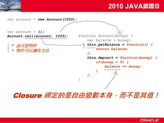 var account = new Account(1000);


var account = {};
Account.call(account, 1000);       function Account(money) {
                                       var balance = money;
 * 函式是物件                               this.getBalance = function() {
                                           return balance;
 * 物件可以擁有方法
                                       };
                                       this.deposit = function(money) {
                                           if(money > 0) {
                                               balance += money;
                                           }
                                       };
                                   }



  Closure 綁定的是自由變數本身，而不是其值！
 