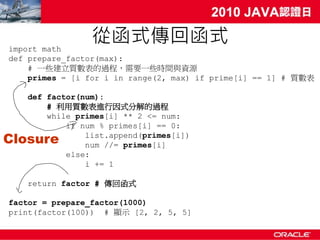 import math
                從函式傳回函式
def prepare_factor(max):
    # 一些建立質數表的過程，需要一些時間與資源
    primes = [i for i in range(2, max) if prime[i] == 1] # 質數表

   def factor(num):
       # 利用質數表進行因式分解的過程
       while primes[i] ** 2 <= num:
           if num % primes[i] == 0:
Closure        list.append(primes[i])
               num //= primes[i]
           else:
               i += 1

   return factor # 傳回函式

factor = prepare_factor(1000)
print(factor(100)) # 顯示 [2, 2, 5, 5]
 