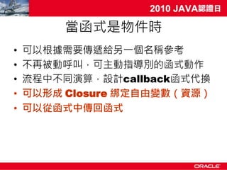 當函式是物件時
•   可以根據需要傳遞給另一個名稱參考
•   不再被動呼叫，可主動指導別的函式動作
•   流程中不同演算，設計callback函式代換
•   可以形成 Closure 綁定自由變數（資源）
•   可以從函式中傳回函式
 